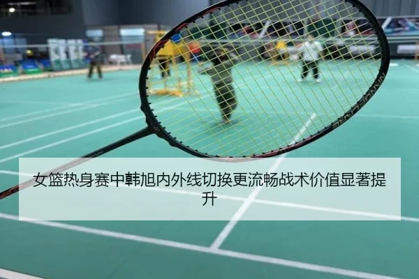 女篮热身赛中韩旭内外线切换更流畅战术价值显著提升