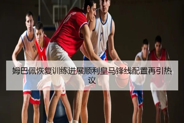 姆巴佩恢复训练进展顺利皇马锋线配置再引热议