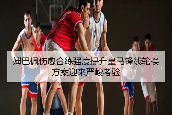 姆巴佩伤愈合练强度提升皇马锋线轮换方案迎来严峻考验