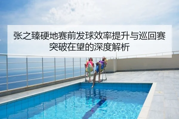 张之臻硬地赛前发球效率提升与巡回赛突破在望的深度解析