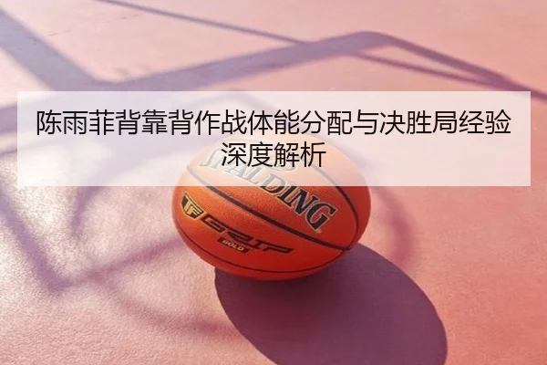 陈雨菲背靠背作战体能分配与决胜局经验深度解析